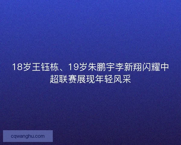 18岁王钰栋、19岁朱鹏宇李新翔闪耀中超联赛展现年轻风采 18岁王钰栋、19岁朱鹏宇李新翔闪耀中超联赛展现年轻风采