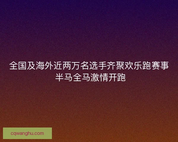 全国及海外近两万名选手齐聚欢乐跑赛事 半马全马激情开跑