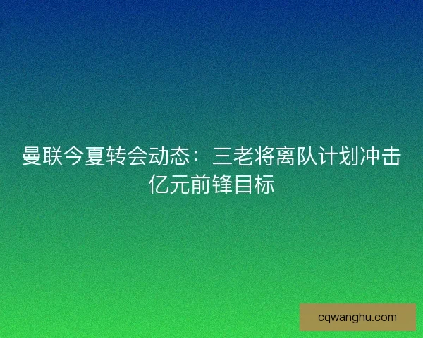 曼联今夏转会动态:三老将离队计划冲击亿元前锋目标 曼联今夏转会动态:三老将离队计划冲击亿元前锋目标