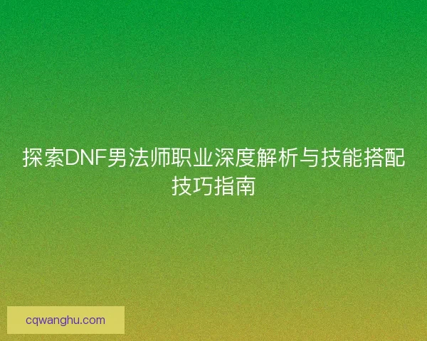 探索DNF男法师职业深度解析与技能搭配技巧指南