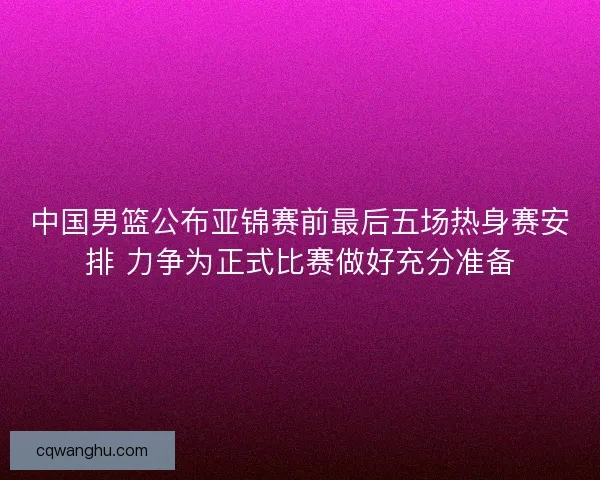 中国男篮公布亚锦赛前最后五场热身赛安排 力争为正式比赛做好充分准备 中国男篮公布亚锦赛前最后五场热身赛安排 力争为正式比赛做好充分准备