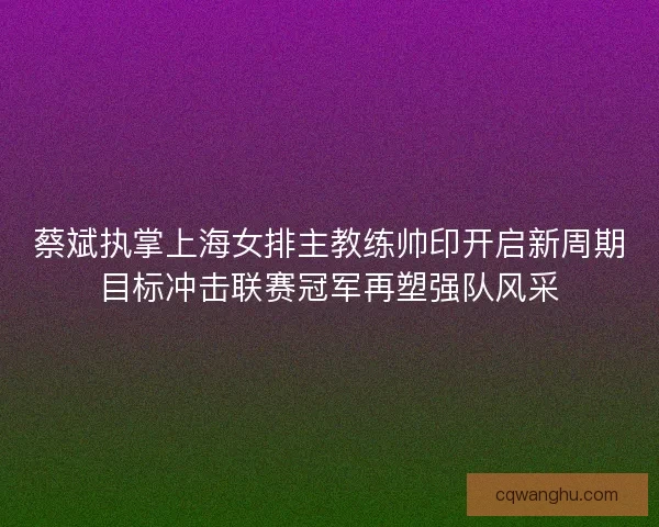 蔡斌执掌上海女排主教练帅印开启新周期目标冲击联赛冠军再塑强队风采