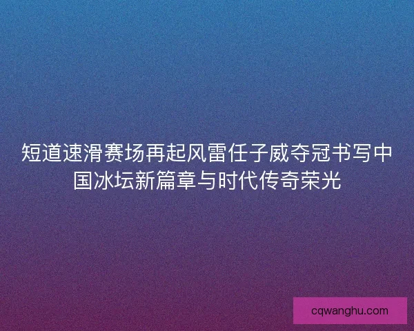 短道速滑赛场再起风雷任子威夺冠书写中国冰坛新篇章与时代传奇荣光