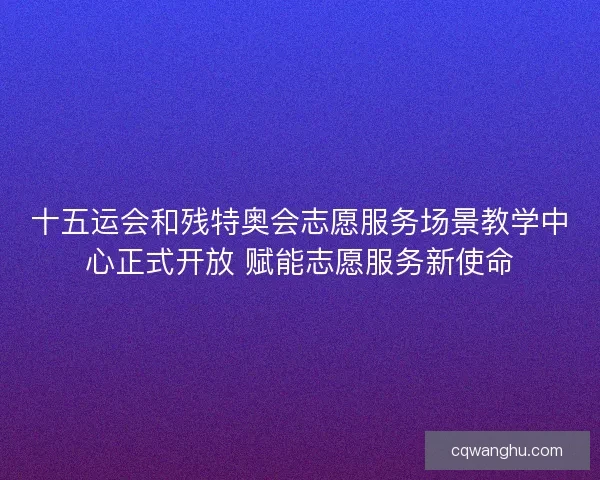 十五运会和残特奥会志愿服务场景教学中心正式开放 赋能志愿服务新使命
