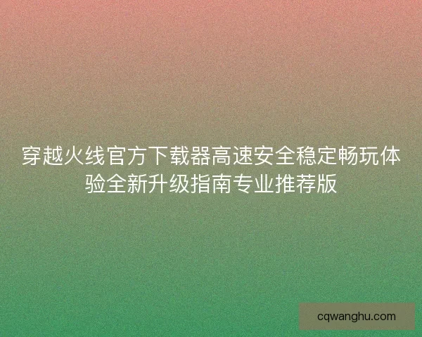穿越火线官方下载器高速安全稳定畅玩体验全新升级指南专业推荐版