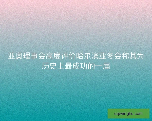 亚奥理事会高度评价哈尔滨亚冬会称其为历史上最成功的一届