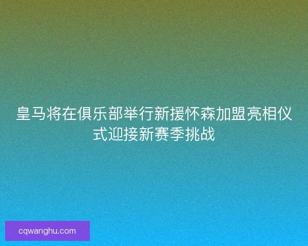 皇马将在俱乐部举行新援怀森加盟亮相仪式迎接新赛季挑战
