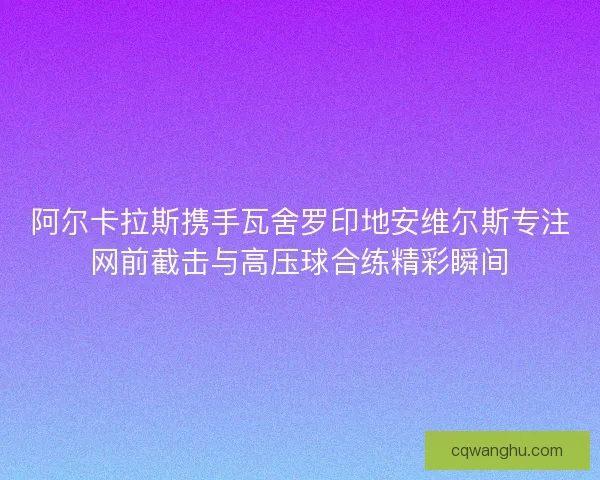 阿尔卡拉斯携手瓦舍罗印地安维尔斯专注网前截击与高压球合练精彩瞬间 阿尔卡拉斯携手瓦舍罗印地安维尔斯专注网前截击与高压球合练精彩瞬间