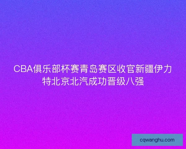 CBA俱乐部杯赛青岛赛区收官新疆伊力特北京北汽成功晋级八强