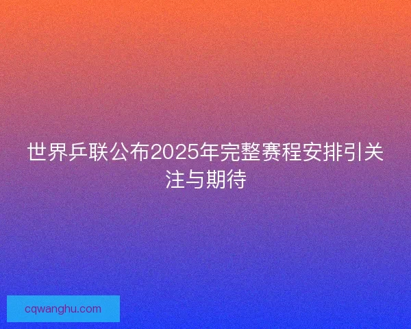 世界乒联公布2025年完整赛程安排引关注与期待