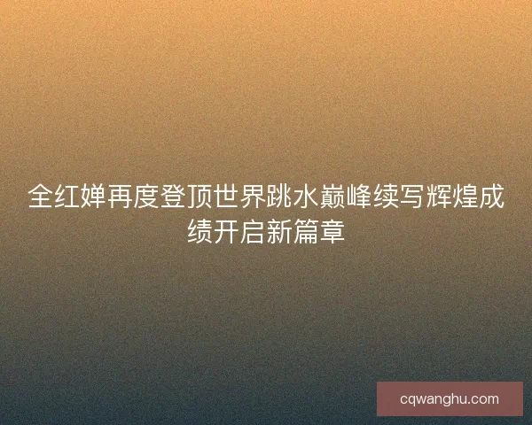 全红婵再度登顶世界跳水巅峰续写辉煌成绩开启新篇章