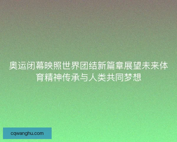 奥运闭幕映照世界团结新篇章展望未来体育精神传承与人类共同梦想