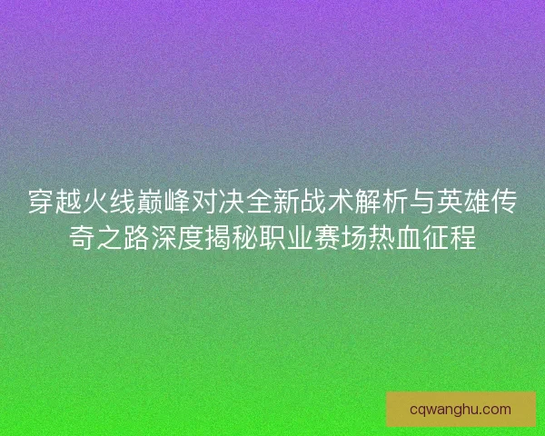 穿越火线巅峰对决全新战术解析与英雄传奇之路深度揭秘职业赛场热血征程