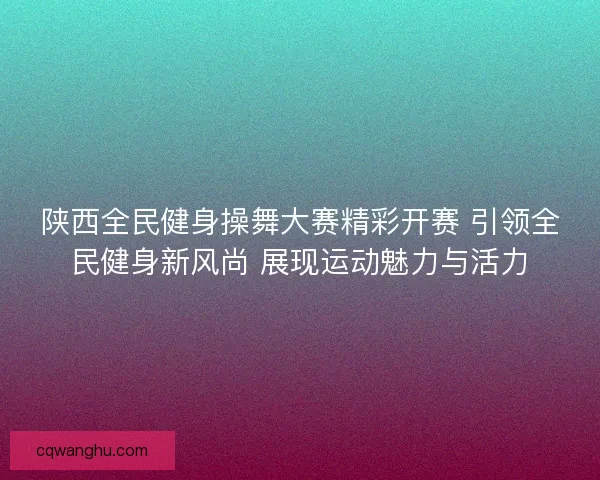 陕西全民健身操舞大赛精彩开赛 引领全民健身新风尚 展现运动魅力与活力