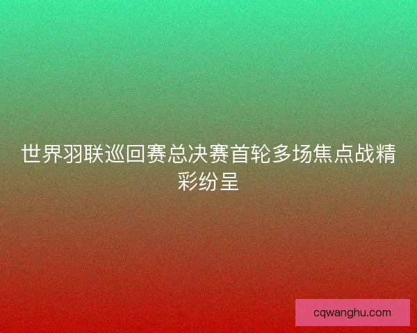 世界羽联巡回赛总决赛首轮多场焦点战精彩纷呈