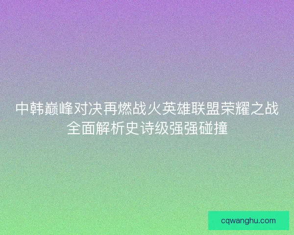 中韩巅峰对决再燃战火英雄联盟荣耀之战全面解析史诗级强强碰撞