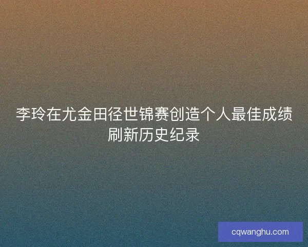 李玲在尤金田径世锦赛创造个人最佳成绩刷新历史纪录