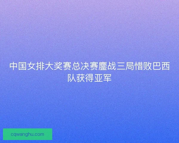 中国女排大奖赛总决赛鏖战三局惜败巴西队获得亚军