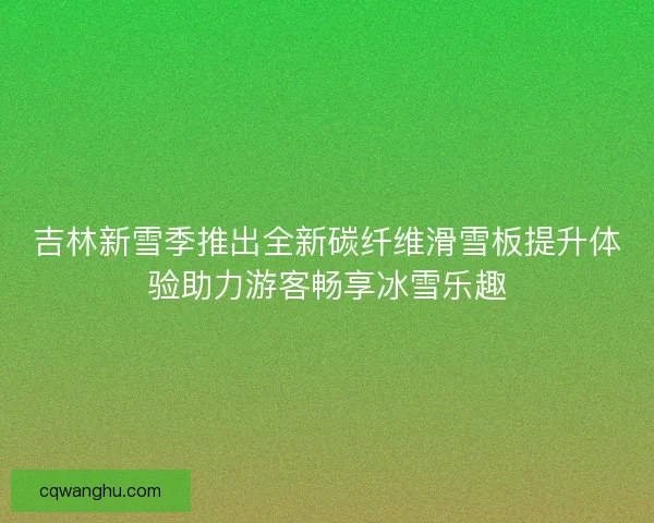 吉林新雪季推出全新碳纤维滑雪板提升体验助力游客畅享冰雪乐趣 吉林新雪季推出全新碳纤维滑雪板提升体验助力游客畅享冰雪乐趣