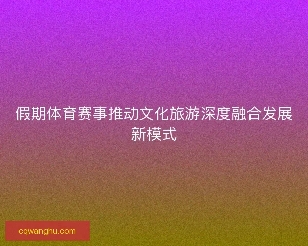 假期体育赛事推动文化旅游深度融合发展新模式 假期体育赛事推动文化旅游深度融合发展新模式
