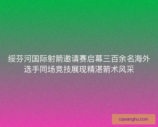 绥芬河国际射箭邀请赛启幕三百余名海外选手同场竞技展现精湛箭术风采