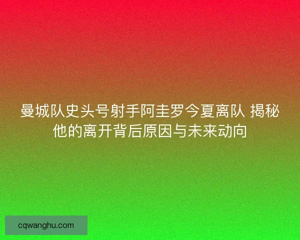 曼城队史头号射手阿圭罗今夏离队 揭秘他的离开背后原因与未来动向 曼城队史头号射手阿圭罗今夏离队 揭秘他的离开背后原因与未来动向