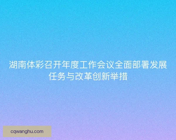 湖南体彩召开年度工作会议全面部署发展任务与改革创新举措 湖南体彩召开年度工作会议全面部署发展任务与改革创新举措