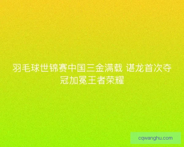 羽毛球世锦赛中国三金满载 谌龙首次夺冠加冕王者荣耀