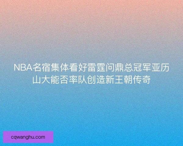NBA名宿集体看好雷霆问鼎总冠军亚历山大能否率队创造新王朝传奇