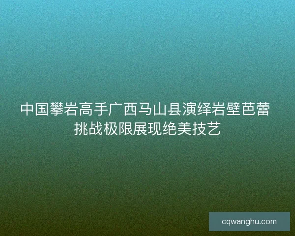 中国攀岩高手广西马山县演绎岩壁芭蕾 挑战极限展现绝美技艺 中国攀岩高手广西马山县演绎岩壁芭蕾 挑战极限展现绝美技艺