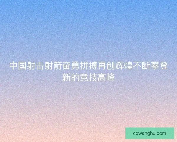 中国射击射箭奋勇拼搏再创辉煌不断攀登新的竞技高峰