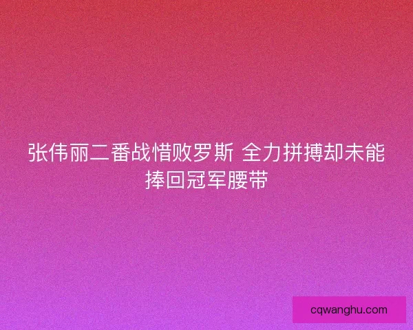 张伟丽二番战惜败罗斯 全力拼搏却未能捧回冠军腰带