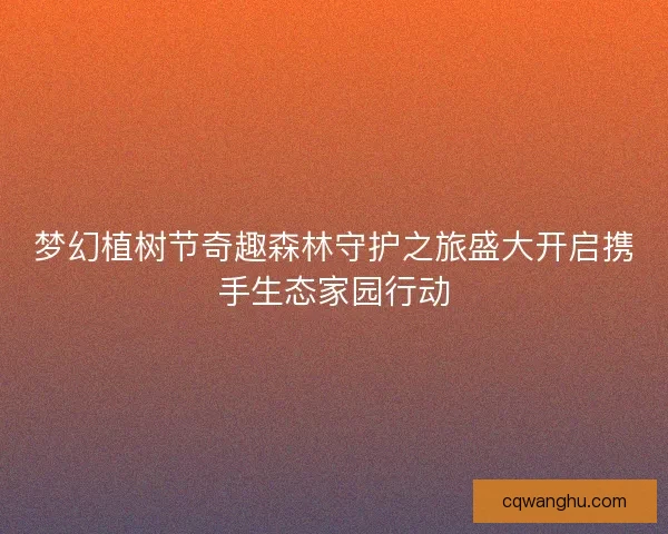 梦幻植树节奇趣森林守护之旅盛大开启携手生态家园行动